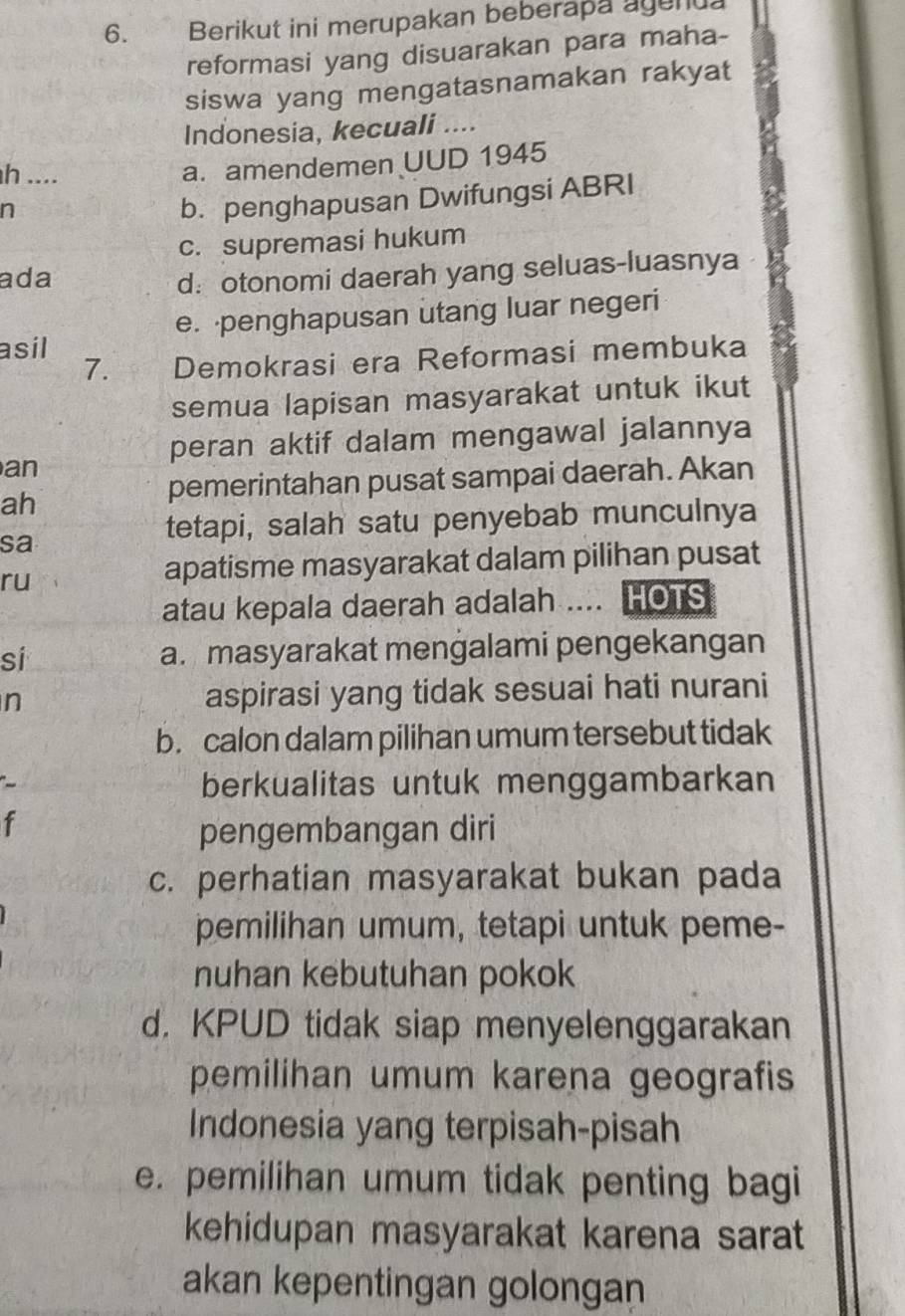 Berikut ini merupakan beberapa agenua
reformasi yang disuarakan para maha-
siswa yang mengatasnamakan rakyat
Indonesia, kecuali ....
h ....
a. amendemen UUD 1945
n
b. penghapusan Dwifungsi ABRI
c. supremasi hukum
ada d: otonomi daerah yang seluas-luasnya
e. penghapusan utang luar negeri
asil
7. Demokrasi era Reformasi membuka
semua lapisan masyarakat untuk ikut
peran aktif dalam mengawal jalannya
an
ah
pemerintahan pusat sampai daerah. Akan
sa
tetapi, salah satu penyebab munculnya
ru
apatisme masyarakat dalam pilihan pusat
atau kepala daerah adalah .... HOTS
si a. masyarakat mengalami pengekangan
n aspirasi yang tidak sesuai hati nurani
b. calon dalam pilihan umum tersebut tidak
berkualitas untuk menggambarkan
f
pengembangan diri
c. perhatian masyarakat bukan pada
pemilihan umum, tetapi untuk peme-
nuhan kebutuhan pokok
d. KPUD tidak siap menyelenggarakan
pemilihan umum karena geografis
Indonesia yang terpisah-pisah
e. pemilihan umum tidak penting bagi
kehidupan masyarakat karena sarat
akan kepentingan golongan