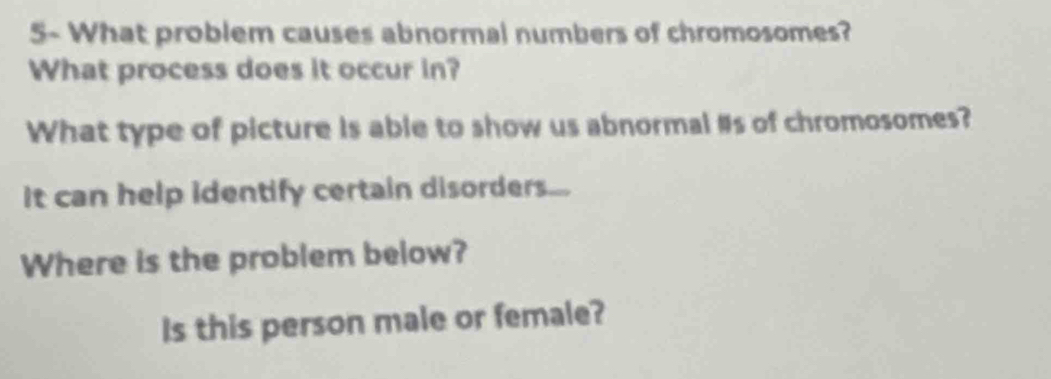 5- What problem causes abnormal numbers of chromosomes? 
What process does it occur in? 
What type of picture is able to show us abnormal #s of chromosomes? 
It can help identify certain disorders... 
Where is the problem below? 
Is this person male or female?