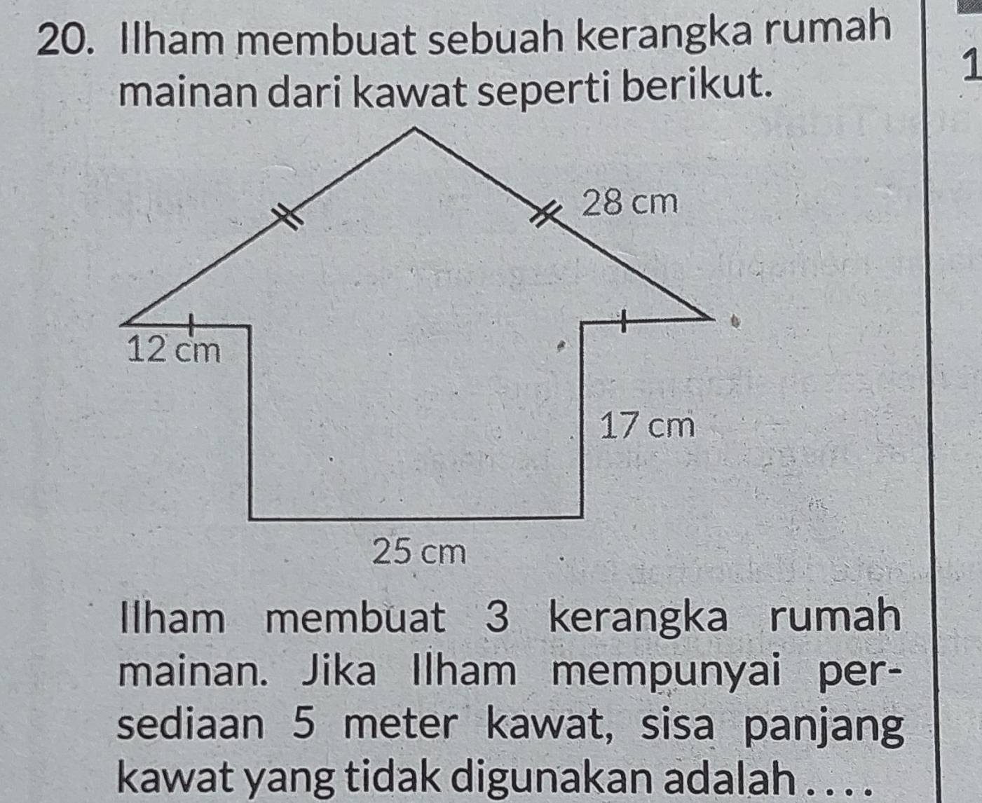 Ilham membuat sebuah kerangka rumah 
mainan dari kawat seperti berikut. 
1 
Ilham membuat 3 kerangka rumah 
mainan. Jika Ilham mempunyai per- 
sediaan 5 meter kawat, sisa panjang 
kawat yang tidak digunakan adalah . . . .