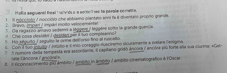 resta qur, 
Nelle seguenti frasi individua e sottolinea le parole corrette. 
1. Il nocciolo / nocciòlo che abbiamo piantato anni fa è diventato proprio grande. 
2. Bravo, impari / impàri molto velocemente! 
3. Da ragazzo amavo sedermi a lèggere / leggère sotto la grande quercia. 
4. Che cosa desidèri / desìderi per il tuo compleanno? 
5. Ho séguito / seguito le orme dell’orso fino al ruscello. 
6. Con il tuo intulto / intùito e il mio coraggio riusciremo sicuramente a svelare l'enigma. 
7. !l rumore della tempesta era assordante, il capitano gridò àncora / ancòra più forte alla sua ciurma: «Get- 
tate l'àncora / ancòra!». 
8. Il riconoscimento più àmbito / ambito in ámbito / ambito cinematografico è l'Oscar.