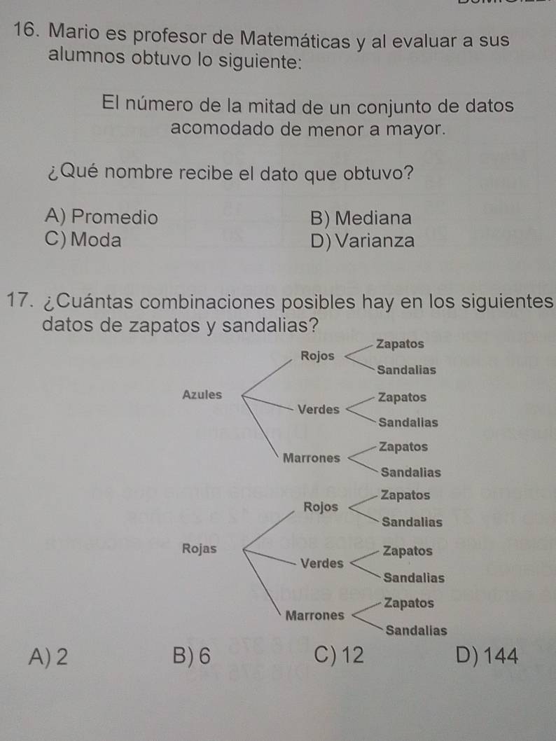 Mario es profesor de Matemáticas y al evaluar a sus
alumnos obtuvo lo siguiente:
El número de la mitad de un conjunto de datos
acomodado de menor a mayor.
¿Qué nombre recibe el dato que obtuvo?
A) Promedio B) Mediana
C) Moda D) Varianza
17. ¿Cuántas combinaciones posibles hay en los siguientes
datos de zapatos y sandalias?
A) 2 B) 6 C) 12 D) 144