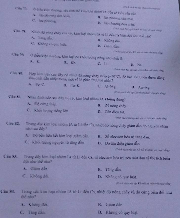 (Thích nách bội tập Chân trời sừng tao)
Cău 77, Ở điều kiện thường, các tinh thể kim loại nhóm IA đều có kiểu cầu trùc
A lập phương tâm khói B. lập phương tâm mặt
C. lục phương D. lập phương đơn gián.
=Trích sách hài tập Kếi nổi ti thức vớt cuộc sống)
Căm 78. Nhiệt độ nóng chúy của các kim loại nhóm IA từ Li đến Cs biến đổi như thế nào?
A. Tăng dần, B. Không đổi,
C. Không có quy luật. D. Giảm dẫn.
(Trích sách bài tập Kết nội tr thức vớn cuộc sống)
Cầu 79, Ở điều kiện thường, kim loại có khối lượng riêng nhỏ nhất là
A. K B. Rb. C. Li. D. Na.
(Trích sách bài tập Kết nổi trì thức với cuộc sống)
Cầu 88. Hợp kim nào sau đây có nhiệt độ nóng chảy thấp (-70°C) đễ hóa lỏng nên được dùng
làm chất dẫn nhiệt trong một số lò phản ứng hạt nhân?
A. FeC B. Na-K. C. Al-Mg. D. Au-Ag.
:Trích sách bài tập Kết nổi trị thức với cuộc sống)
Cầu 81. Nhận định nào sau đây về các kim loại nhóm IA không đủng?
A. Độ cứng thập. B. Doverline overline overline overline c nóng cháy.
C. Khối lượng riêng lớn. D. Dẫn điện tốt.
(Trích sách bài tập Kết nổi trị thức với cuộc sống)
Cầm 82. Trong đãy kim loại nhóm IA từ Li đến Cs, nhiệt độ nóng chây giám dẫn do nguyên nhân
não sau đây?
A. Độ bên liên kết kim loại giám dẫn, B. Số electron hóa trị tăng dần.
C. Khôi lượng nguyên tử tăng dẫn. D. Độ âm điện giâm dần.
(Trich sách bài tập Kết nổi trì thức với cuộc sống)
Cău 83. Trong đây kim loại nhóm IA từ Lí đến Cs, số clectron hóa trị trên một đơn vị thể tích biến
đối như thê nào?
A. Giám dần. B. Tăng dẫn,
C. Không đối. D. Không có quy luật.
(Trich sách bái tập Kết nổi trì thức với cuộc sống)
Cầu 84. Trong các kim loại nhóm IA từ Li đến Cs, nhiệt độ nóng chảy và độ cứng biến đổi như
thể nào?
A. Không đổi. B. Giảm dần.
C. Tăng dẫn. D. Không có quy luật.