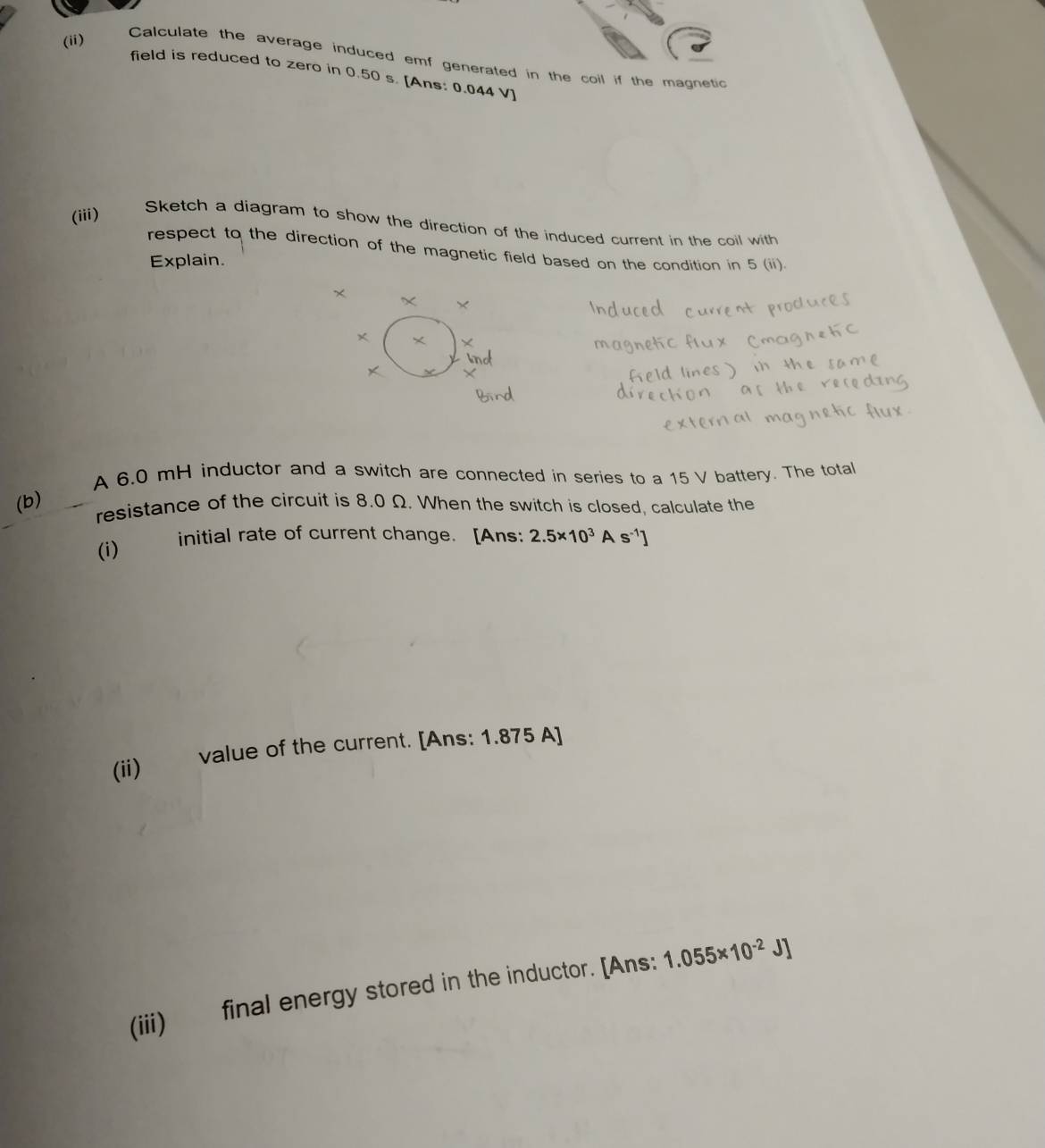 (ii) 
Calculate the average induced emf generated in the coil if the magnetic 
field is reduced to zero in 0.50 s. [Ans: 0.044 V
(iii) 
Sketch a diagram to show the direction of the induced current in the coil with 
respect to the direction of the magnetic field based on the condition in 5 (ii). 
Explain. 
A 6.0 mH inductor and a switch are connected in series to a 15 V battery. The total 
(b) 
resistance of the circuit is 8.0 Ω. When the switch is closed, calculate the 
(i) initial rate of current change. [Ans: 2.5* 10^3As^(-1)]
(ii) value of the current. [Ans: 1.875 A]
(iii) final energy stored in the inductor. [Ans: 1.055* 10^(-2)J]