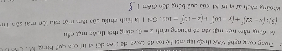 Trong công nghệ VAR thiếp lập một hệ tọa độ Oxyz để theo dõi vị trí của quả bóng M. Cho bị 
Mô đang nằm trên mặt sân có phương trình z=0 , đồng thời thuộc mặt cầu
(S):(x-32)^2+(y-50)^2+(z-10)^2=109. Gọi J là hình chiếu của tâm mặt cầu lên mặt sân.Tín 
khoảng cách từ vị trí Mô của quả bóng đến điểm J