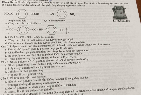 Kevlar là một polyamide có độ bền kếo rất cao. Loại vật liệu này được dùng để sản xuất áo chống đạn và mũ bảo hiểm
cho quân đội. Kevlar được điều chế bằng phân ứng trùng ngưng của hai chất sau:
HOOC COOH H_2N NH_2
terephthalic acid 1,4- diaminebenzene Áo chống đạn
a. Công thức cầu tạo của Kevlar.
oc CO-HN NH
n
b. Liên kết - CO - NH - là liên kết peptide.
c. Công thức phân tử một mắt xích của Kevlar là: C_14H_10O_2N
d. Các monomer tạo nên vật liệu Kevlar đều là hợp chất hữu cơ tạp chức.
Câu 7. Polymer là các hợp chất có phân tử khối rất lớn do nhiều đơn vị nhỏ liên kết với nhau tạo nên.
a. Đơn vị nhỏ tạo nên phân tử polymer được gọi là mắc xích.
b. Chất đầu tham gia phản ứng tổng hợp nên polymer được gọi là monomer.
c. Hệ số polymer hóa càng nhỏ thì phân từ khối của polymer càng lớn.
d. Trong phân tử polyethylene thì mắc xích của nó là CH_2=CH_2.
Câu 8. Nhiều polymer có tên gọi theo cầu trúc và một số polymer có tên riêng.
a. Nhiều polymer gọi theo cầu trúc: Poly + tên monomer tương ứng.
b. Poly (vinyl chloride) là cách gọi tên theo cầu trúc.
c. Cellulose là cách gọi tên riêng.
d. Tinh bột là cách gọi tên riêng.
Câu 9. Về tính chất vật lí của polymer.
a. Hầu hết các polymer là chất rắn, không có nhiệt độ nóng chảy xác định.
b. Polymer thường dễ tan trong nước, ancohol, ...
c. Một số polymer tan được trong dung môi hữu cơ thích hợp.
d. Cao su là vật liệu polymer có tính dẻo.
Malumer nhiệt đệo khi bị đun nóng đến nóng chảy thì trở nên mềm, dễ ăn khuôn và khi nguội thì đóng rấn lại.
hnh nhiều lằn
