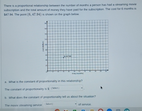 There is a proportional relationship between the number of months a person has had a streaming movie 
subscription and the total amount of money they have paid for the subscription. The cost for 6 months is
$47.94. The point (6,47.94) is shown on the graph below. 
a. What is the constant of proportionality in this relationship? 
The constant of proportionality is $ [ Select ] 
b. What does the constant of proportionality tell us about the situation? 
The movie streaming service | Select| of service.