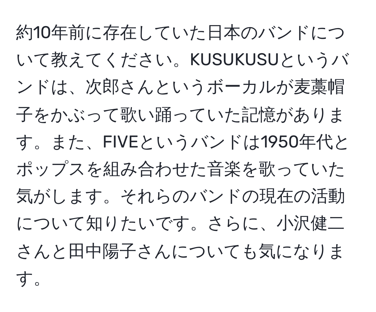 約10年前に存在していた日本のバンドについて教えてください。KUSUKUSUというバンドは、次郎さんというボーカルが麦藁帽子をかぶって歌い踊っていた記憶があります。また、FIVEというバンドは1950年代とポップスを組み合わせた音楽を歌っていた気がします。それらのバンドの現在の活動について知りたいです。さらに、小沢健二さんと田中陽子さんについても気になります。