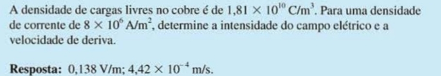 A densidade de cargas livres no cobre é de 1,81* 10^(10)C/m^3. Para uma densidade 
de corrente de 8* 10^6A/m^2 , determine a intensidade do campo elétrico e a 
velocidade de deriva. 
Resposta: 0,138 V/m; 4,42* 10^(-4)m/s.