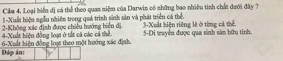 Loại biến dị cá thể theo quan niệm của Darwin có những bao nhiêu tính chất dưới đây ?
1-Xuất hiện ngẫu nhiên trong quá trình sinh sản và phát triển cá thể.
2-Không xác định được chiều hướng biển dị. 3-Xuất hiện riêng lẻ ở từng cá thể.
4-Xuất hiện đồng loạt ở tất cả các cá thể. 5-Di truyền được qua sinh sản hữu tính.
6-Xuất hiện đồng loạt theo một hướng xác định.