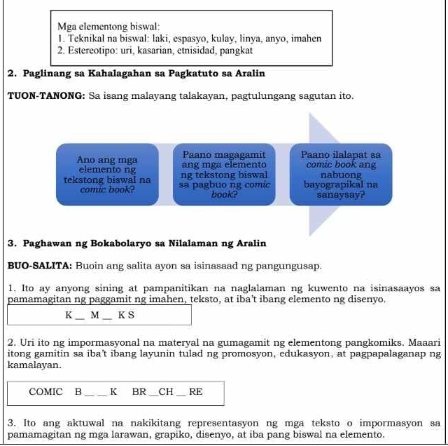 Mga elementong biswal: 
1. Teknikal na biswal: laki, espasyo, kulay, linya, anyo, imahen 
2. Estereotipo: uri, kasarian, etnisidad, pangkat 
2. Paglinang sa Kahalagahan sa Pagkatuto sa Aralin 
TUON-TANONG: Sa isang malayang talakayan, pagtulungang sagutan ito. 
Paano magagamit Paano ilalapat sa 
Ano ang mga ang mga elemento comic book ang 
elemento ng ng tekstong biswal nabuong 
tekstong biswal na sa pagbuo ng comic bayograpikal na 
comic book? book? sanaysay? 
3. Paghawan ng Bokabolaryo sa Nilalaman ng Aralin 
BUO-SALITA: Buoin ang salita ayon sa isinasaad ng pangungusap. 
1. Ito ay anyong sining at pampanitikan na naglalaman ng kuwento na isinasaayos sa 
pamamagitan ng paggamit ng imahen, teksto, at iba't ibang elemento ng disenyo. 
K M _K S 
2. Uri ito ng impormasyonal na materyal na gumagamit ng elementong pangkomiks. Maaari 
itong gamitin sa iba't ibang layunin tulad ng promosyon, edukasyon, at pagpapalaganap ng 
kamalayan. 
COMIC B _K BR_ CH RE 
3. Ito ang aktuwal na nakikitang representasyon ng mga teksto o impormasyon sa 
pamamagitan ng mga larawan, grapiko, disenyo, at iba pang biswal na elemento.