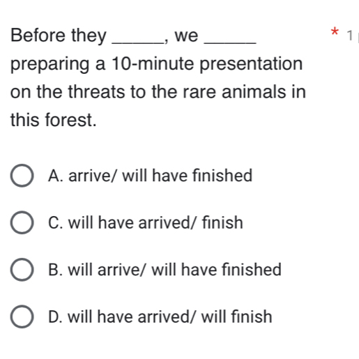 Before they _, we_
* 1
preparing a 10-minute presentation
on the threats to the rare animals in
this forest.
A. arrive/ will have finished
C. will have arrived/ finish
B. will arrive/ will have finished
D. will have arrived/ will finish