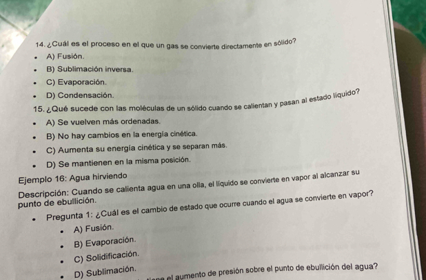 ¿Cuál es el proceso en el que un gas se convierte directamente en sólido?
A) Fusión.
B) Sublimación inversa.
C) Evaporación.
D) Condensación.
15. ¿Qué sucede con las moléculas de un sólido cuando se calientan y pasan al estado liquido?
A) Se vuelven más ordenadas.
B) No hay cambios en la energía cinética.
C) Aumenta su energía cinética y se separan más.
D) Se mantienen en la misma posición.
Ejemplo 16: Agua hirviendo
punto de ebullición. Descripción: Cuando se calienta agua en una olla, el líquido se convierte en vapor al alcanzar su
Pregunta 1: ¿Cuál es el cambio de estado que ocurre cuando el agua se convierte en vapor?
A) Fusión.
B) Evaporación.
C) Solidificación.
D) Sublimación.
ne el aumento de presión sobre el punto de ebullición del agua?