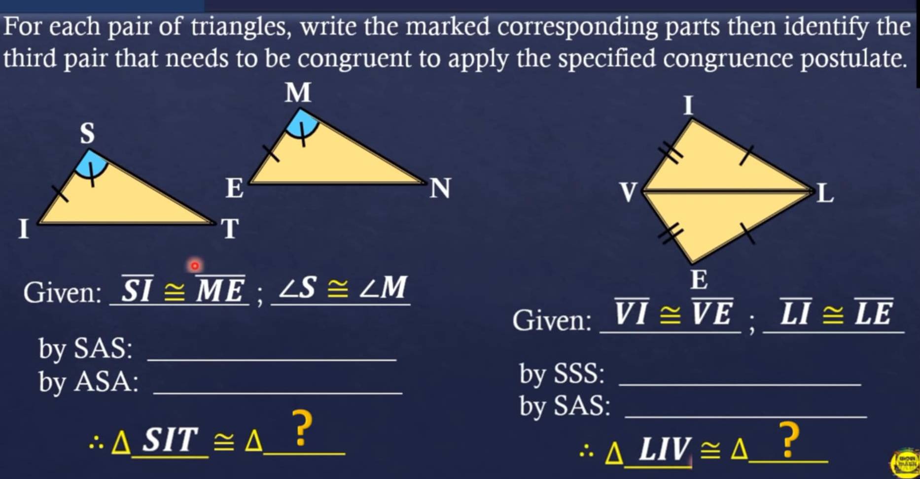 For each pair of triangles, write the marked corresponding parts then identify the 
third pair that needs to be congruent to apply the specified congruence postulate. 
Given: overline SI≌ overline ME:_ ∠ S≌ ∠ M
Given: overline VI≌ overline VE; _ overline LI≌ overline LE
by SAS:_ 
by ASA:_ 
by SSS:_
∴ △ SIT≌ △ _ ? 
by SAS:_
△ _ LIV≌ △ _ ?