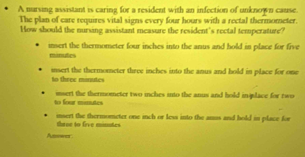 A nursing assistant is caring for a resident with an infection of unknown cause.
The plan of eare requires vital signs every four hours with a rectal thermometer.
How should the nursing assistant measure the resident's rectal temperature?
insert the thermometer four inches into the anus and hold in place for five
manutes
insert the thermometer three inches into the anus and hold in place for one
to three minutes
insert the thermometer two inches into the anus and hold inlace for two
to four munutes
insert the thermometer one inch or less into the anus and hold in place for
three to five minutes
Answer