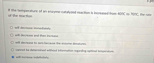 If the temperature of an enzyme-catalyzed reaction is increased from 40%C to 70%C, the rate
of the reaction
will decrease immediately.
will decrease and then increase.
will decrease to zero because the enzyme denatures.
cannot be determined without information regarding optimal temperature.
will increase indefnitely.