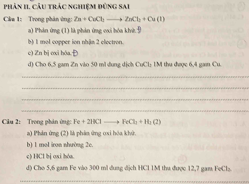 phản II. CÂu trÁc nghiệm đủng sai
Câu 1: Trong phản ứng: Zn+CuCl_2to ZnCl_2+Cu(1)
a) Phản ứng (1) là phản ứng oxi hóa khử Đ
b) 1 mol copper ion nhận 2 electron.
c) Zn bị oxi hóa.
d) Cho 6,5 gam Zn vào 50 ml dung dịch CuCl_2 : 1M thu được 6,4 gam Cu.
_
_
_
_
Câu 2: Trong phản ứng: Fe+2HClto FeCl_2+H_2(2)
a) Phản ứng (2) là phản ứng oxi hóa khử.
b) 1 mol iron nhường 2e.
c) HCl bị oxi hóa.
d) Cho 5,6 gam Fe vào 300 ml dung dịch HCl 1M thu được 12,7 gam Fo _2Cl_2
_