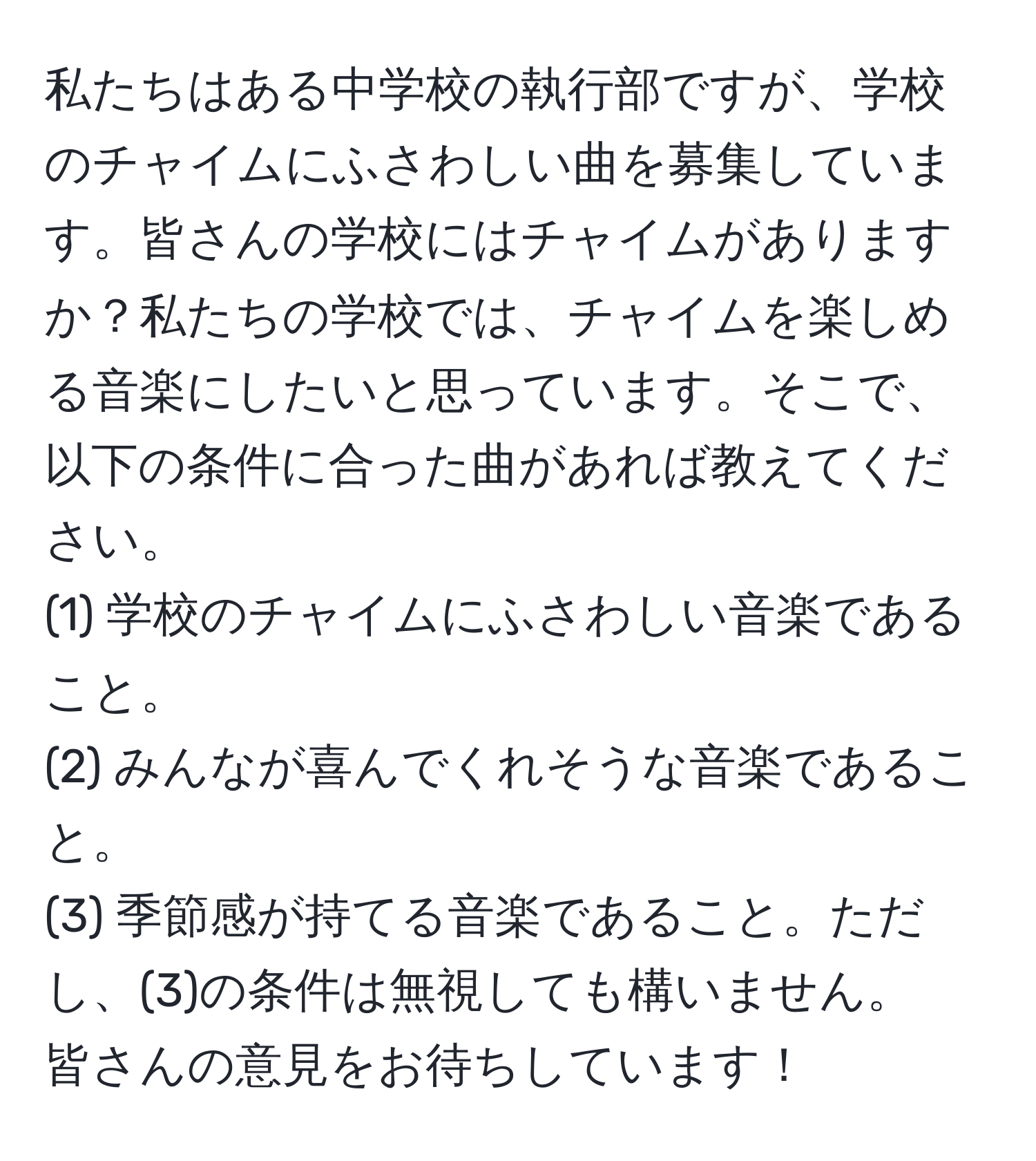 私たちはある中学校の執行部ですが、学校のチャイムにふさわしい曲を募集しています。皆さんの学校にはチャイムがありますか？私たちの学校では、チャイムを楽しめる音楽にしたいと思っています。そこで、以下の条件に合った曲があれば教えてください。  
(1) 学校のチャイムにふさわしい音楽であること。  
(2) みんなが喜んでくれそうな音楽であること。  
(3) 季節感が持てる音楽であること。ただし、(3)の条件は無視しても構いません。  
皆さんの意見をお待ちしています！