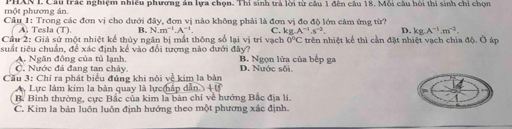 PHAN I. Cầu trác nghiệm nhiều phương án lựa chọn. Thí sinh trả lời từ câu 1 đên câu 18. Môi câu hỏi thí sinh chỉ chọn
một phương án.
Câu 1: Trong các đơn vị cho dưới đây, đơn vị nào không phải là đơn vị đo độ lớn cảm ứng từ?
A. Tesla (T). B. N.m^(-1).A^(-1). C. kg A^(-1).s^(-2). D. kg.A^(-1).m^(-2). 
Câu 2: Giả sử một nhiệt kế thủy ngân bị mất thông số lại vị trí vạch 0°C trên nhiệt kế thì cần đặt nhiệt vạch chia độ. Ở áp
suất tiêu chuẩn, để xác định kế vào đối tượng nào dưới đây?
A. Ngăn đông của tủ lạnh. B. Ngọn lửa của bếp ga
C. Nước đá đang tan chảy. D. Nước sôi.
Cầu 3: Chỉ ra phát biểu đúng khi nói về kim la bàn
A Lực làm kim la bàn quay là lực hấp dẫn. l
B. Bình thường, cực Bắc của kim la bàn chỉ về hướng Bắc địa lí.
C. Kim la bàn luôn luôn định hướng theo một phương xác định.