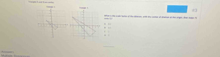 Triungles is and to are simillar
Lnsogle ! trangle 7 #3
What is the scale factor of the dilation, with the center of dilation at the origle, that maps 73
unta fs?

A. 0 2
0 0.5
_
Answers
Multipie Reconcas