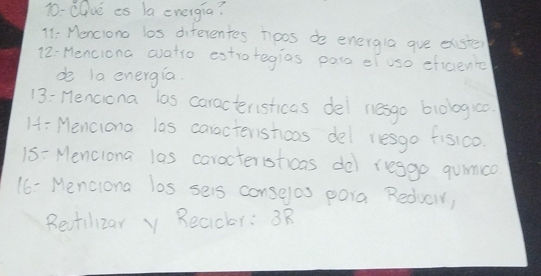 10-CQve es la energia? 
11: Menciono los diferentes noos do energla ave elster 
12-Menciona aatio estrategias para e uso eficient 
do 1a energia. 
13: Henciona las caracteristicas del nesgo blologio 
H: Menciona las caractershoas del resgo fisico 
15 = Menclona las caracteristicas dol resgo qunco 
16- Menclona los seis conselas pora Reducir, 
Revtilizar y Recicr: 3R