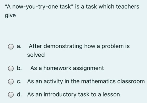 “A now-you-try-one task” is a task which teachers
give
a. After demonstrating how a problem is
solved
b. As a homework assignment
c. As an activity in the mathematics classroom
d. As an introductory task to a lesson