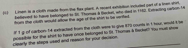 Linen is a cloth made from the flax plant. A recent exhibition included part of a linen shirt, 
believed to have belonged to St. Thomas à Becket, who died in 1162. Extracting carbon- 14
from the cloth would allow the age of the shirt to be verified. 
If 1 g of carbon-14 extracted from the cloth were to give 870 counts in 1 hour, would it be 
possible for the shirt to have once belonged to St. Thomas à Becket? You must show 
clearly the steps used and reason for your decision.