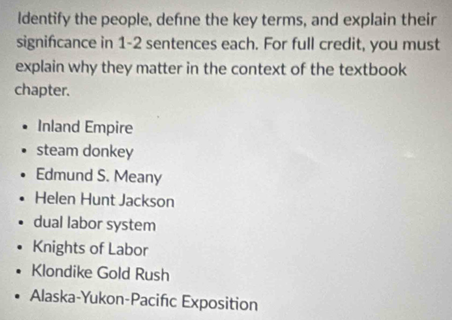 ldentify the people, defne the key terms, and explain their
signifcance in 1-2 sentences each. For full credit, you must
explain why they matter in the context of the textbook
chapter.
Inland Empire
steam donkey
Edmund S. Meany
Helen Hunt Jackson
dual labor system
Knights of Labor
Klondike Gold Rush
Alaska-Yukon-Pacifc Exposition