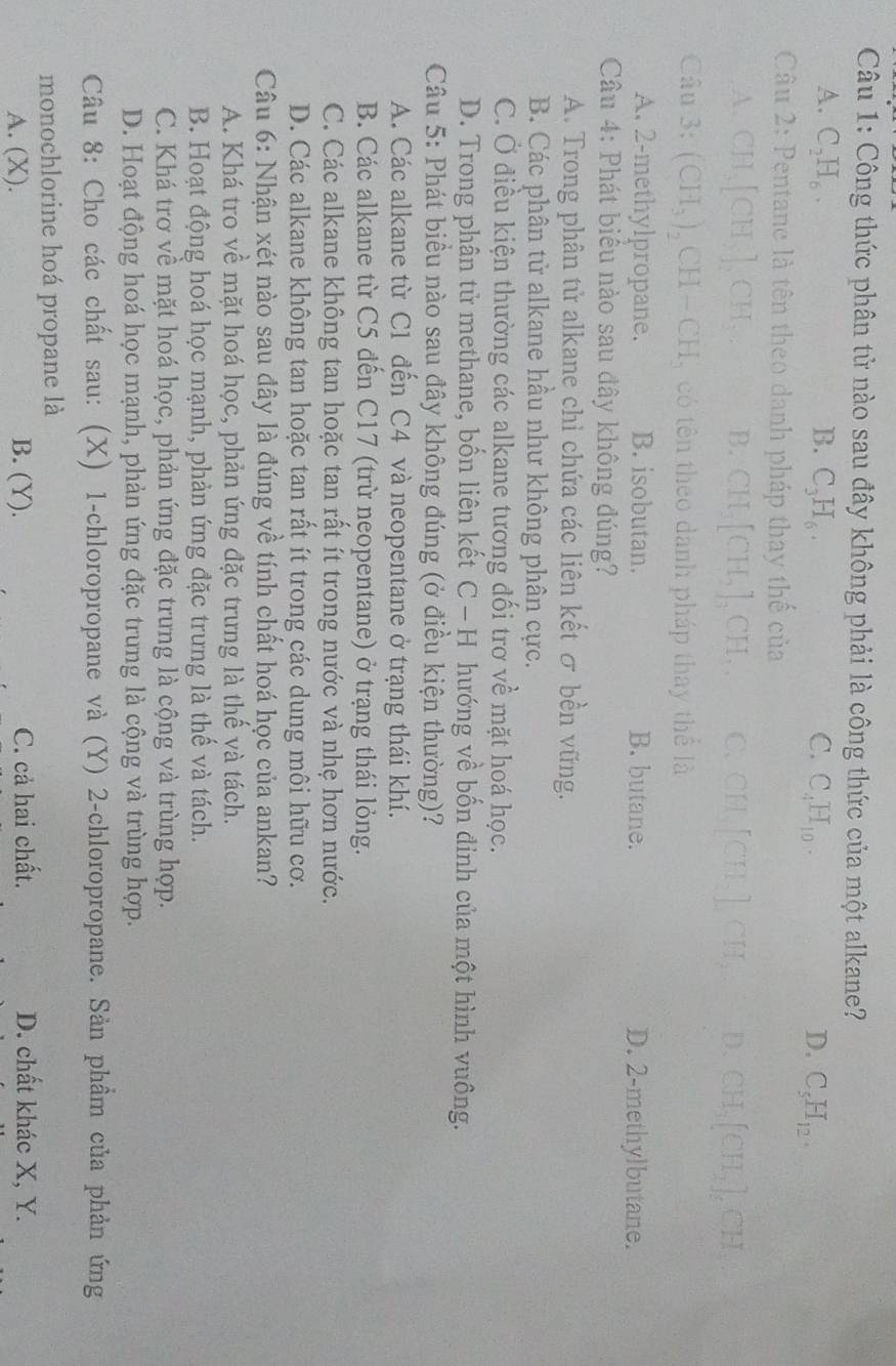 Công thức phân tử nào sau đây không phải là công thức của một alkane?
A. C_2H_6. B. C_3H_6. C. C_4H_10. D. C_5H_12.
Câu 2: Pentane là tên theo danh pháp thay thế của
A. CH_3[CH_3]_2CH_3. B. CH_3[CH_2]_3CH_3. C. CH_4[CH_4],CH_2 D. CH_3[CH_2]_5CH_3
Câu 3: (CH_3)_2CH-CH có tên theo danh pháp thay thể là
A. 2-methylpropane. B. isobutan. B. butane. D. 2-methylbutane.
Câu 4: Phát biểu nào sau đây không đúng?
A. Trong phân tử alkane chỉ chứa các liên kết σ bền vững.
B. Các phân tử alkane hầu như không phân cực.
C. Ở điều kiện thường các alkane tương đối trơ về mặt hoá học.
D. Trong phân tử methane, bốn liên kết C - H hướng về bốn đinh của một hình vuông.
Câu 5: Phát biểu nào sau đây không đúng (ở điều kiện thường)?
A. Các alkane từ C1 đến C4 và neopentane ở trạng thái khí.
B. Các alkane từ C5 đến C17 (trừ neopentane) ở trạng thái lỏng.
C. Các alkane không tan hoặc tan rất ít trong nước và nhẹ hơn nước.
D. Các alkane không tan hoặc tan rất ít trong các dung môi hữu cơ.
Câu 6: Nhận xét nào sau đây là đúng về tính chất hoá học của ankan?
A. Khá tro về mặt hoá học, phản ứng đặc trưng là thế và tách.
B. Hoạt động hoá học mạnh, phản ứng đặc trưng là thế và tách.
C. Khá trơ về mặt hoá học, phản ứng đặc trưng là cộng và trùng hợp.
D. Hoạt động hoá học mạnh, phản ứng đặc trưng là cộng và trùng hợp.
Câu 8: Cho các chất sau: (X) 1-chloropropane và (Y) 2-chloropropane. Sản phẩm của phản ứng
monochlorine hoá propane là
A. (X). B. (Y). C. cả hai chất. D. chất khác X, Y.