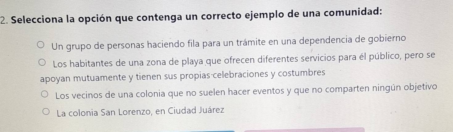 Selecciona la opción que contenga un correcto ejemplo de una comunidad:
Un grupo de personas haciendo fila para un trámite en una dependencia de gobierno
Los habitantes de una zona de playa que ofrecen diferentes servicios para él público, pero se
apoyan mutuamente y tienen sus propias celebraciones y costumbres
Los vecinos de una colonia que no suelen hacer eventos y que no comparten ningún objetivo
La colonia San Lorenzo, en Ciudad Juárez