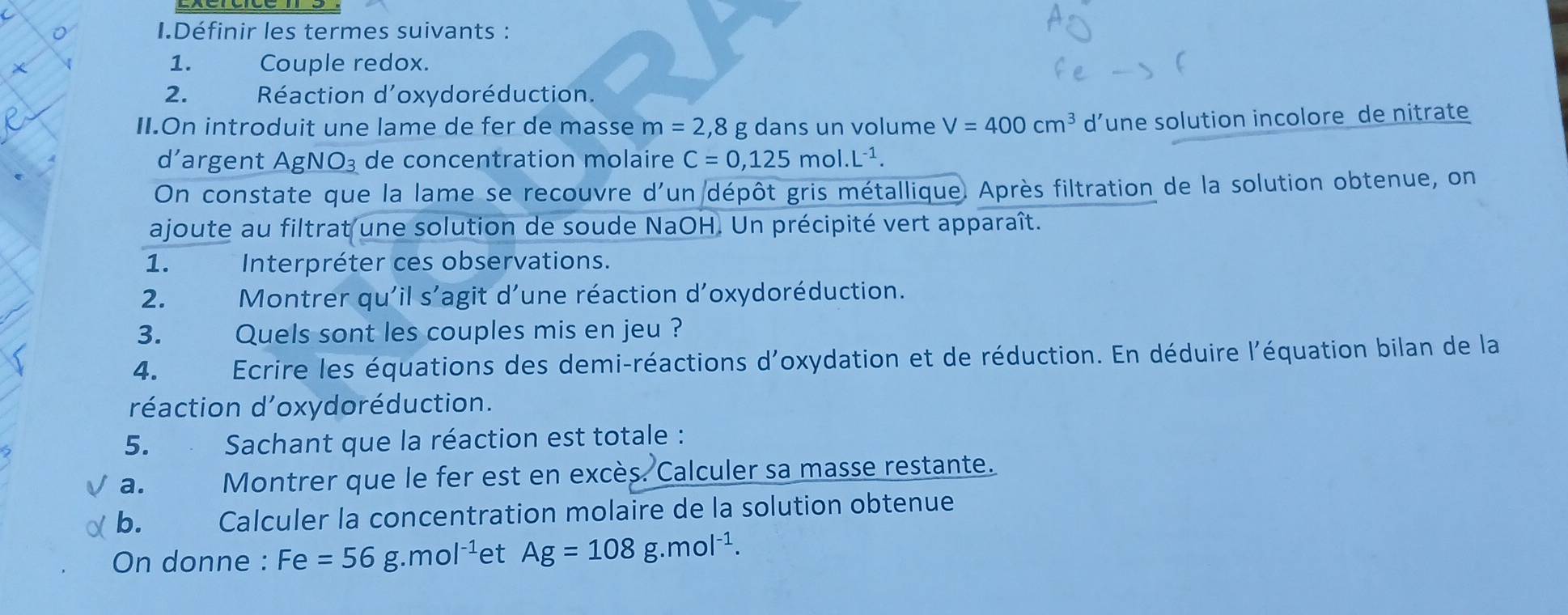 Définir les termes suivants : 
1. Couple redox. 
2. Réaction d'oxydoréduction. 
II.On introduit une lame de fer de masse m=2,8 g dans un volume V=400cm^3 d’une solution incolore de nitrate 
d’argent AgNO_3 de concentration molaire C=0,125mol.L^(-1). 
On constate que la lame se recouvre d'un dépôt gris métallique. Après filtration de la solution obtenue, on 
ajoute au filtrat une solution de soude NaOH. Un précipité vert apparaît. 
1. Interpréter ces observations. 
2. Montrer qu'il s'agit d'une réaction d'oxydoréduction. 
3. द औ Quels sont les couples mis en jeu ? 
4. Ecrire les équations des demi-réactions d'oxydation et de réduction. En déduire l'équation bilan de la 
réaction d'oxydoréduction. 
5. Sachant que la réaction est totale : 
a. Montrer que le fer est en excès. Calculer sa masse restante. 
b. Calculer la concentration molaire de la solution obtenue 
On donne : Fe=56g.mol^(-1) et Ag=108g.mol^(-1).