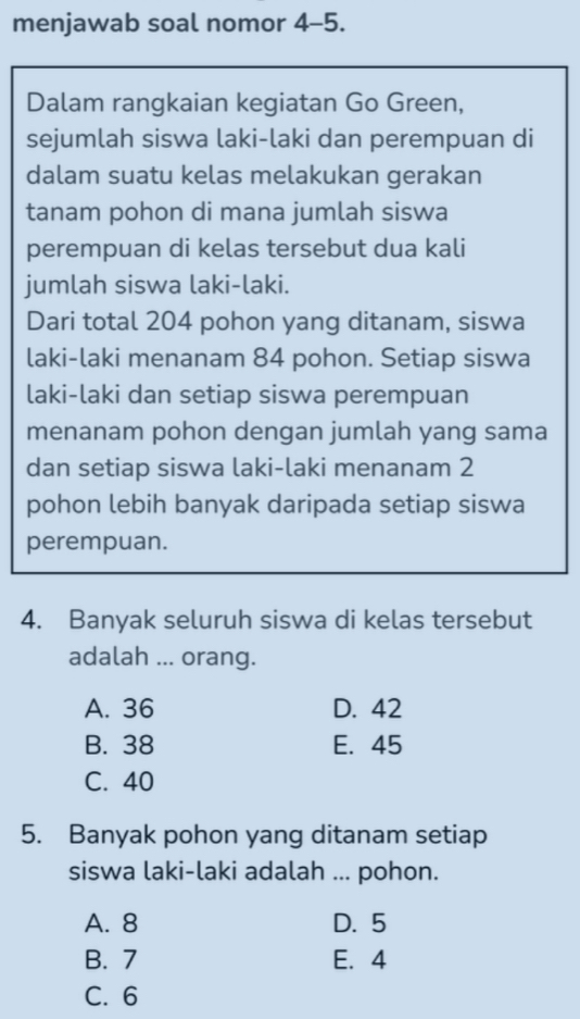 menjawab soal nomor 4-5.
Dalam rangkaian kegiatan Go Green,
sejumlah siswa laki-laki dan perempuan di
dalam suatu kelas melakukan gerakan
tanam pohon di mana jumlah siswa
perempuan di kelas tersebut dua kali
jumlah siswa laki-laki.
Dari total 204 pohon yang ditanam, siswa
laki-laki menanam 84 pohon. Setiap siswa
laki-laki dan setiap siswa perempuan
menanam pohon dengan jumlah yang sama
dan setiap siswa laki-laki menanam 2
pohon lebih banyak daripada setiap siswa
perempuan.
4. Banyak seluruh siswa di kelas tersebut
adalah ... orang.
A. 36 D. 42
B. 38 E. 45
C. 40
5. Banyak pohon yang ditanam setiap
siswa laki-laki adalah ... pohon.
A. 8 D. 5
B. 7 E. 4
C. 6