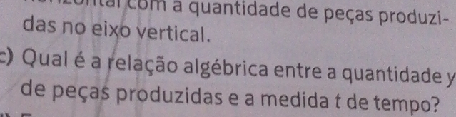 tal com a quantidade de peças produzi- 
das no eixo vertical. 
c) Qual é a relação algébrica entre a quantidade y 
de peças produzidas e a medida t de tempo?