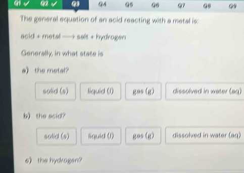 an Q2 Q3 @A Q5 Q6 97 QB
The general equation of an acid reacting with a metal is:
acid + metal —→ salt + hydrogen
Generally, in what state is
a the metal?
solid (s) liquid (l) gas (g) dissolved in water (aq)
b) the acid?
solid (s) liquid (l) gas (g) dissolved in water (aq)
e the hydrogen