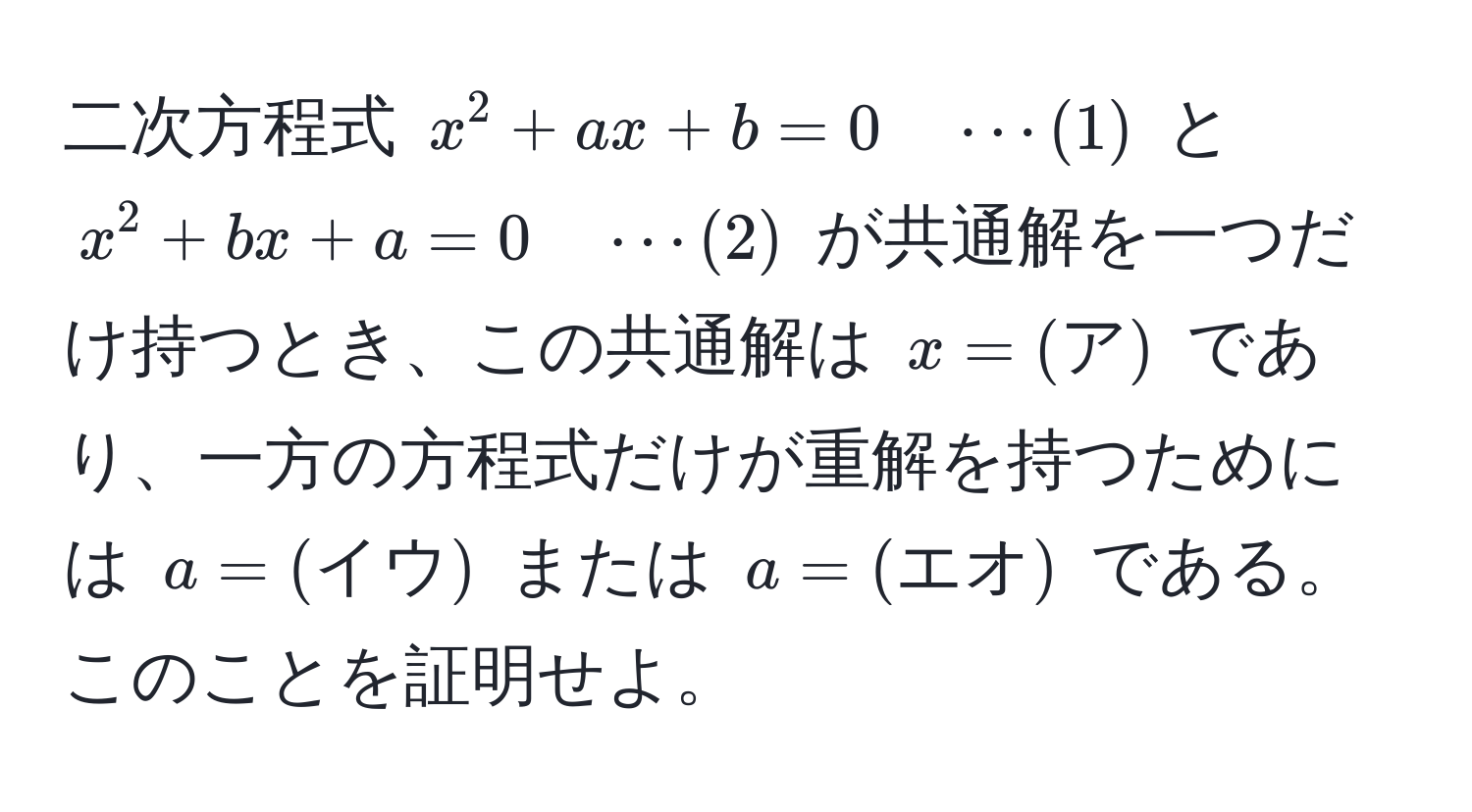 二次方程式 $x^2 + ax + b = 0 quad ·s(1)$ と $x^2 + bx + a = 0 quad ·s(2)$ が共通解を一つだけ持つとき、この共通解は $x = (ア)$ であり、一方の方程式だけが重解を持つためには $a = (イウ)$ または $a = (エオ)$ である。このことを証明せよ。