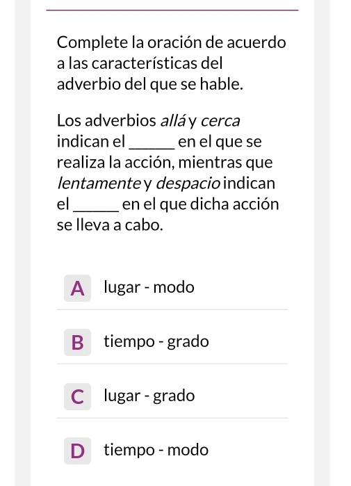 Complete la oración de acuerdo
a las características del
adverbio del que se hable.
Los adverbios alláy cerca
indican el_ en el que se
realiza la acción, mientras que
lentamente y despacio indican
el _en el que dicha acción
se lleva a cabo.
A lugar - modo
B tiempo - grado
C lugar - grado
D tiempo - modo