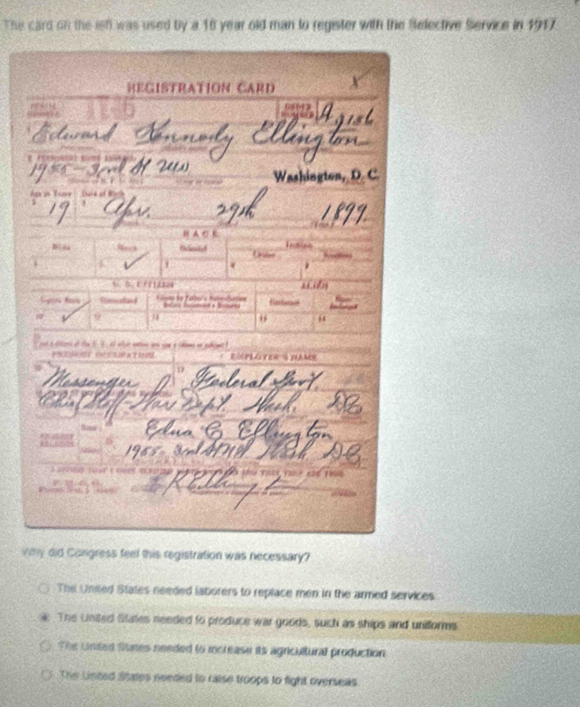 The card on the ist was used by a 16 year old man to register with the Selective Service in 1917
vihy did Congress feel this registration was necessary?
The Uneed States needed laborers to replace men in the armed services
The United States needed to produce war goods, such as ships and uniforms
The United States needed to increase its agricultural production
The Linted States needed to raise troops to fight overseas.