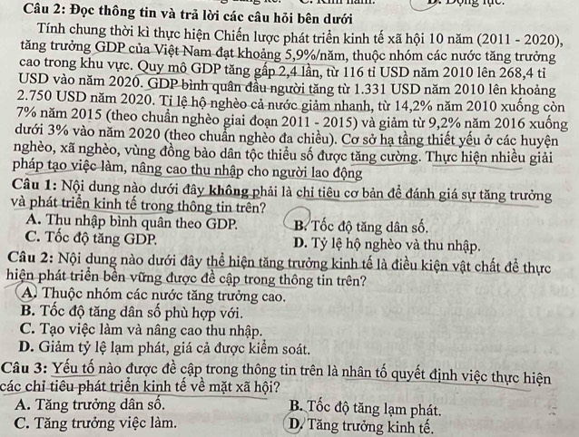 ộng t ạ c . 
Câu 2: Đọc thông tin và trả lời các câu hỏi bên dưới
Tính chung thời kì thực hiện Chiến lược phát triển kinh tế xã hội 10 năm (2011 - 2020),
tăng trưởng GDP của Việt Nam đạt khoảng 5,9%/năm, thuộc nhóm các nước tăng trưởng
cao trong khu vực. Quy mô GDP tăng gấp 2,4 lần, từ 116 tỉ USD năm 2010 lên 268,4 tỉ
USD vào năm 2020. GDP bình quân đầu người tăng từ 1.331 USD năm 2010 lên khoảng
2.750 USD năm 2020. Ti lệ hộ nghèo cả nước giảm nhanh, từ 14,2% năm 2010 xuống còn
7% năm 2015 (theo chuẩn nghèo giai đoạn 2011 - 2015) và giảm từ 9,2% năm 2016 xuống
dưới 3% vào năm 2020 (theo chuẩn nghèo đa chiều). Cơ sở hạ tầng thiết yếu ở các huyện
nghèo, xã nghèo, vùng đồng bào dân tộc thiểu số được tăng cường. Thực hiện nhiều giải
pháp tạo việc làm, nâng cao thu nhập cho người lao động
Câu 1: Nội dung nào dưới đây không phải là chỉ tiêu cơ bản để đánh giá sự tăng trưởng
và phát triển kinh tế trong thông tin trên?
A. Thu nhập bình quân theo GDP. B Tốc độ tăng dân số.
C. Tốc độ tăng GDP. D. Tỷ lệ hộ nghèo và thu nhập.
Câu 2: Nội dung nào dưới đây thể hiện tăng trưởng kinh tế là điều kiện vật chất để thực
hiện phát triển bền vững được đề cập trong thông tin trên?
A. Thuộc nhóm các nước tăng trưởng cao.
B. Tốc độ tăng dân số phù hợp với.
C. Tạo việc làm và nâng cao thu nhập.
D. Giảm tỷ lệ lạm phát, giá cả được kiểm soát.
Câu 3: Yếu tố nào được đề cập trong thông tin trên là nhân tố quyết định việc thực hiện
các chỉ tiêu phát triển kinh tế về mặt xã hội?
A. Tăng trưởng dân số.
B. Tốc độ tăng lạm phát.
C. Tăng trưởng việc làm. D. Tăng trưởng kinh tế.