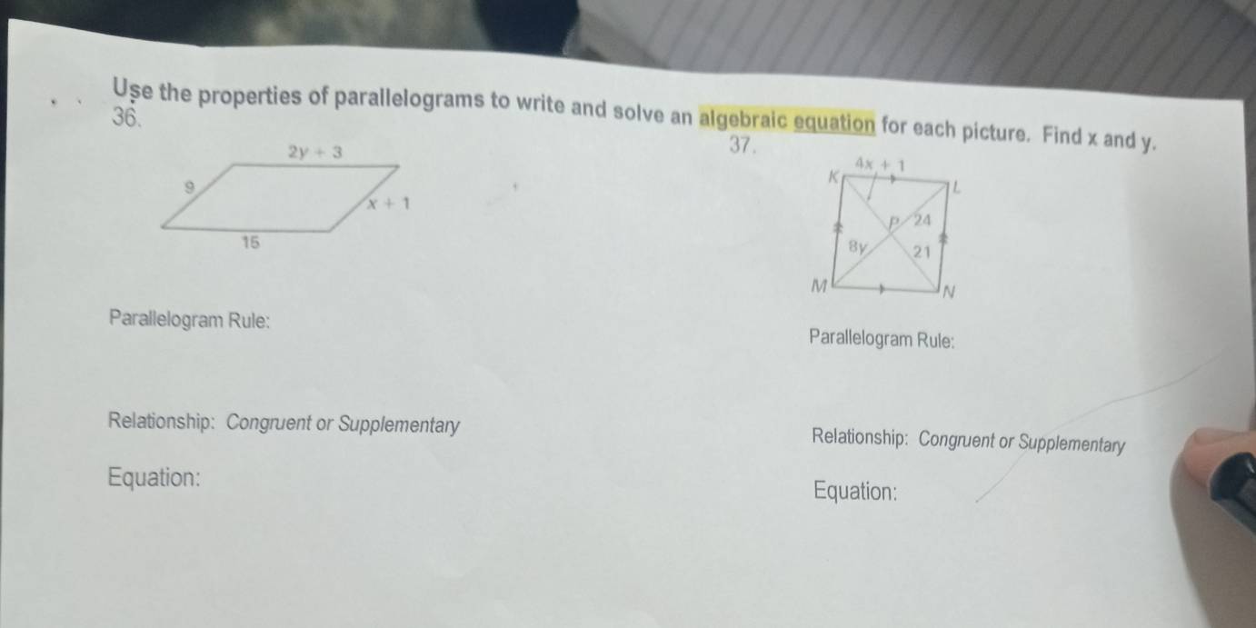 Use the properties of parallelograms to write and solve an algebraic equation for each picture. Find x and y.
36.
37.
 
Parallelogram Rule: Parallelogram Rule:
Relationship: Congruent or Supplementary Relationship: Congruent or Supplementary
Equation: Equation: