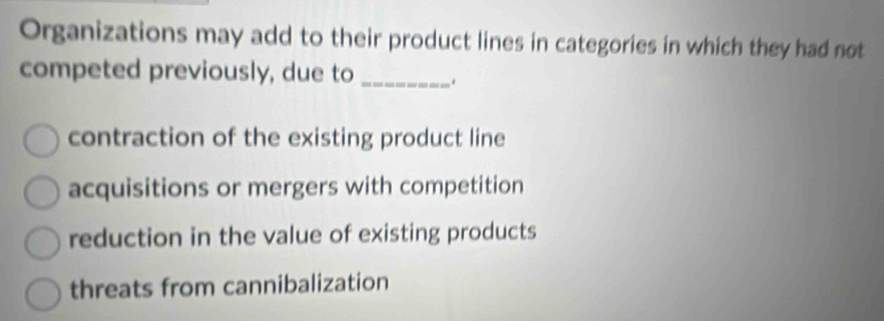 Organizations may add to their product lines in categories in which they had not
competed previously, due to _.
contraction of the existing product line
acquisitions or mergers with competition
reduction in the value of existing products
threats from cannibalization