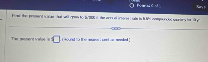 Save 
Find the present value that will grow to $7000 if the annual interest rate is 5.5% compounded quarterly for 10 yr. 
The present value is s□ (Round to the nearest cent as needed.)