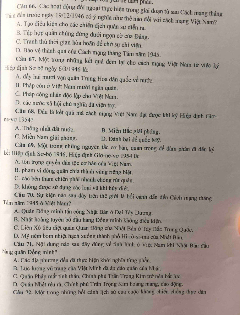 " yeu de dam phân.
Câu 66. Các hoạt động đối ngoại thực hiện trong giai đoạn từ sau Cách mạng tháng
Tám đến trước ngày 19/12/1946 có ý nghĩa như thế nào đối với cách mạng Việt Nam?
A. Tạo điều kiện cho các chiến dịch quân sự diễn ra.
B. Tập hợp quần chúng đứng dưới ngọn cờ của Đảng.
C. Tranh thủ thời gian hòa hoãn đề chờ sự chỉ viện.
D. Bảo vệ thành quả của Cách mạng tháng Tám năm 1945.
Câu 67. Một trong những kết quả đem lại cho cách mạng Việt Nam từ việc ký
Hiệp định Sơ bộ ngày 6/3/1946 là:
A. đầy hai mươi vạn quân Trung Hoa dân quốc về nước.
B. Pháp còn ở Việt Nam mười ngàn quân.
C. Pháp công nhân độc lập cho Việt Nam.
D. các nước xã hội chủ nghĩa đã viện trợ.
Câu 68. Đâu là kết quả mà cách mạng Việt Nam đạt được khi ký Hiệp định Giơ-
ne-vơ 1954?
A. Thống nhất đất nước. B. Miền Bắc giải phóng.
C. Miền Nam giải phóng. D. Đánh bại đế quốc Mỹ.
Câu 69. Một trong những nguyên tắc cơ bản, quan trọng đề đàm phán đi đến ký
kết Hiệp định Sơ-bộ 1946, Hiệp định Giơ-ne-vơ 1954 là:
A. tôn trọng quyền dân tộc cơ bản của Việt Nam.
B. phạm vi đóng quân chia thành vùng riêng biệt.
C. các bên tham chiến phải nhanh chóng rút quân.
D. không được sử dụng các loại vũ khí hủy diệt.
Câu 70. Sự kiện nào sau đây trên thế giới là bối cảnh dẫn đến Cách mạng tháng
Tám năm 1945 ở Việt Nam?
A. Quân Đồng minh tấn công Nhật Bản ở Đại Tây Dương.
B. Nhật hoàng tuyên bố đầu hàng Đồng minh không điều kiện.
C. Liên Xô tiêu diệt quân Quan Đông của Nhật Bản ở Tây Bắc Trung Quốc.
D. Mỹ ném bom nhiệt hạch xuống thành phố Hi-rô-si-ma của Nhật Bản.
Câu 71. Nội dung nào sau đây đúng về tình hình ở Việt Nam khi Nhật Bản đầu
hàng quân Đồng minh?
A. Các địa phương đều đã thực hiện khởi nghĩa từng phần.
B. Lực lượng vũ trang của Việt Minh đã áp đảo quân của Nhật.
C. Quân Pháp mất tinh thần, Chính phủ Trần Trọng Kim trở nên bất lực.
D. Quân Nhật rệu rã, Chính phủ Trần Trọng Kim hoang mang, dao động.
Câu 72. Một trong những bối cảnh lịch sử của cuộc kháng chiến chống thực dân