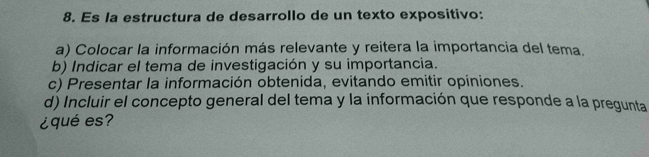 Es la estructura de desarrollo de un texto expositivo: 
a) Colocar la información más relevante y reitera la importancia del tema. 
b) Indicar el tema de investigación y su importancia. 
c) Presentar la información obtenida, evitando emitir opiniones. 
d) Incluir el concepto general del tema y la información que responde a la pregunta 
¿qué es?