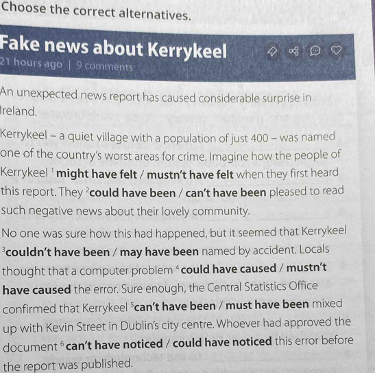 Choose the correct alternatives. 
Fake news about Kerrykeel
21 hours ago | 9 comments 
An unexpected news report has caused considerable surprise in 
Ireland. 
Kerrykeel - a quiet village with a population of just 400 - was named 
one of the country’s worst areas for crime. Imagine how the people of 
Kerrykeel ' might have felt / mustn't have felt when they first heard 
this report. They ²could have been / can't have been pleased to read 
such negative news about their lovely community. 
No one was sure how this had happened, but it seemed that Kerrykeel
3 couldn't have been / may have been named by accident. Locals 
thought that a computer problem ‘could have caused / mustn’t 
have caused the error. Sure enough, the Central Statistics Office 
confirmed that Kerrykeel frac c can’t have been / must have been mixed 
up with Kevin Street in Dublin's city centre. Whoever had approved the 
document^6 can’t have noticed / could have noticed this error before 
the report was published.