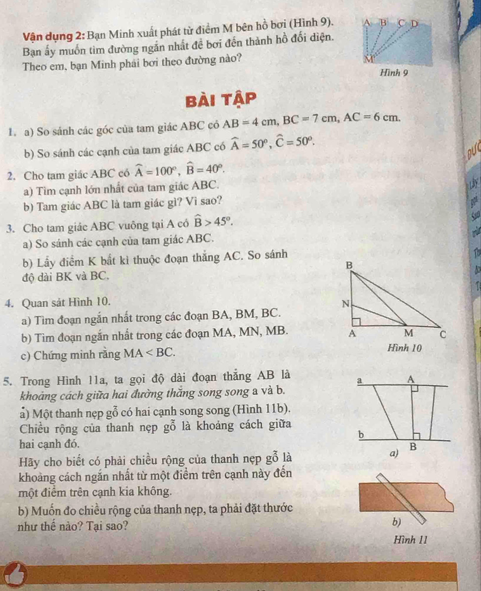 Vận dụng 2: Bạn Minh xuất phát từ điểm M bên hồ bơi (Hình 9).
Bạn ấy muốn tìm đường ngắn nhất đề bơi đến thành hồ đối diện.
Theo em, bạn Minh phải bơi theo đường nào?
Hình 9
bài tập
1. a) So sánh các góc của tam giác ABC có AB=4cm,BC=7cm,AC=6cm.
b) So sánh các cạnh của tam giác ABC có widehat A=50°,widehat C=50°.
DUC
2. Cho tam giác ABC có widehat A=100°,widehat B=40°.
a) Tìm cạnh lớn nhất của tam giác ABC.
b) Tam giác ABC là tam giác gì? Vì sao?
3. Cho tam giác ABC vuông tại A có hat B>45°.
a) So sánh các cạnh của tam giác ABC.
b) Lầy điểm K bất kì thuộc đoạn thắng AC. So sánh
10
độ dài BK và BC,
a
  
4. Quan sát Hình 10. 
a) Tìm đoạn ngắn nhất trong các đoạn BA, BM, BC.
b) Tìm đoạn ngắn nhất trong các đoạn MA, MN, MB.
c) Chứng minh rằng MA
Hình 10
5. Trong Hình 11a, ta gọi độ dài đoạn thắng AB là
khoảng cách giữa hai đường thăng song song a và b.
) Một thanh nẹp gỗ có hai cạnh song song (Hình 11b).
Chiều rộng của thanh nẹp gỗ là khoảng cách giữa
hai cạnh đó. 
Hãy cho biết có phải chiều rộng của thanh nẹp gỗ là
khoảng cách ngắn nhất từ một điểm trên cạnh này đến
một điểm trên cạnh kia không.
b) Muốn đo chiều rộng của thanh nẹp, ta phải đặt thước
như thế nào? Tại sao?
b)
Hình 11