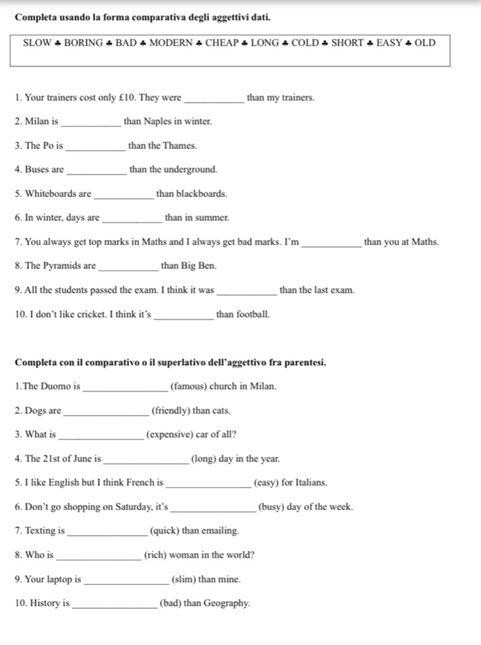 Completa usando la forma comparativa degli aggettivi dati. 
SLOW +BORING φBAD φMODERN ◆CHEAP φLONG ◆COLD φSHORT △ EASYrightarrow OLD 
1. Your trainers cost only £10. They were _than my trainers. 
2. Milan is_ than Naples in winter. 
_ 
3. The Po is than the Thames. 
4. Buses are_ than the underground. 
5. Whiteboards are _than blackboards. 
6. In winter, days are _than in summer. 
7. You always get top marks in Maths and I always get bad marks. I’m _than you at Maths. 
8. The Pyramids are _than Big Ben. 
9. All the students passed the exam. I think it was_ than the last exam. 
_ 
10. I don’t like cricket. I think it’s than football. 
Completa con il comparativo o il superlativo dell’aggettivo fra parentesi. 
_ 
1.The Duomo is (famous) church in Milan. 
2. Dogs are _(friendly) than cats. 
3. What is_ (expensive) car of all? 
4. The 21st of June is _(long) day in the year. 
5. I like English but I think French is _(easy) for Italians. 
6. Don’t go shopping on Saturday, it’s _(busy) day of the week. 
7. Texting is_ (quick) than emailing. 
8. Who is _(rich) woman in the world? 
9. Your laptop is_ (slim) than mine. 
10. History is_ (bad) than Geography.