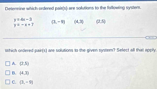 Determine which ordered pair(s) are solutions to the following system.
y=4x-3 (3,-9) (4,3) (2,5)
y=-x+7
Which ordered pair(s) are solutions to the given system? Select all that apply.
A. (2,5)
B. (4,3)
C. (3,-9)