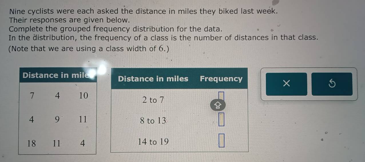 Nine cyclists were each asked the distance in miles they biked last week. 
Their responses are given below. 
Complete the grouped frequency distribution for the data. 
In the distribution, the frequency of a class is the number of distances in that class. 
(Note that we are using a class width of 6.) 
×