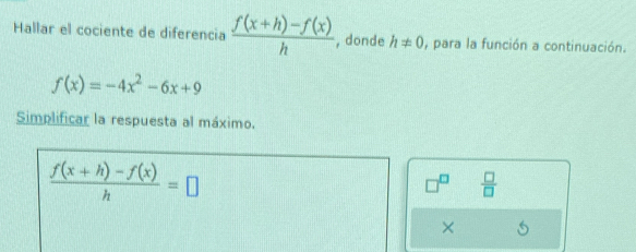 Hallar el cociente de diferencia  (f(x+h)-f(x))/h  , donde h!= 0 , para la función a continuación.
f(x)=-4x^2-6x+9
Simplificar la respuesta al máximo.
 (f(x+h)-f(x))/h =□
 □ /□  
×