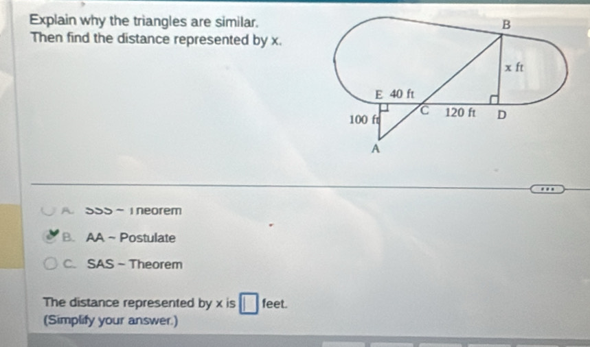 Explain why the triangles are similar.
Then find the distance represented by x.
A. SSS - I neorem
B. AA ~Postulate
C. SAS - Theorem
The distance represented by x is feet.
(Simplify your answer.)