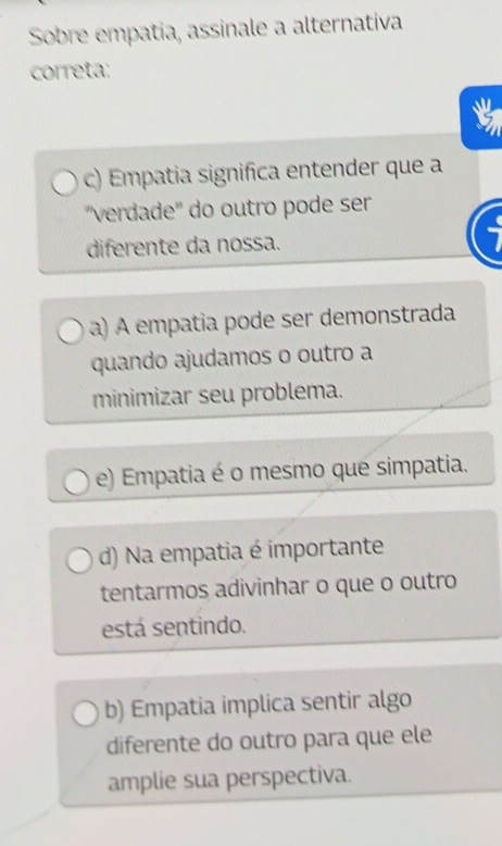 Sobre empatia, assinale a alternativa
correta:
c) Empatia significa entender que a
''verdade'' do outro pode ser
diferente da nossa.
a) A empatia pode ser demonstrada
quando ajudamos o outro a
minimizar seu problema.
e) Empatia é o mesmo que simpatia.
d) Na empatia é importante
tentarmos adivinhar o que o outro
está sentindo.
b) Empatia implica sentir algo
diferente do outro para que ele
amplie sua perspectiva.